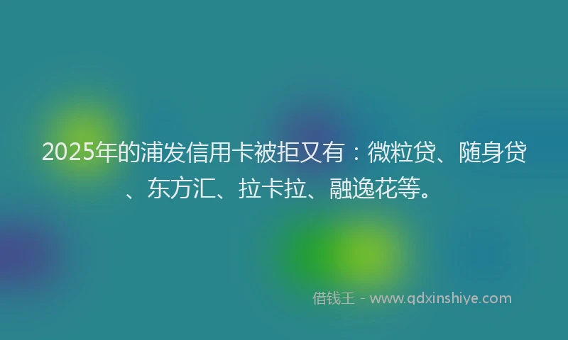2025年的浦发信用卡被拒又有：微粒贷、随身贷、东方汇、拉卡拉、融逸花等。