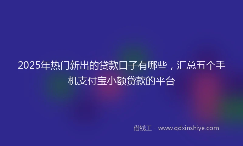 2025年热门新出的贷款口子有哪些，汇总五个手机支付宝小额贷款的平台
