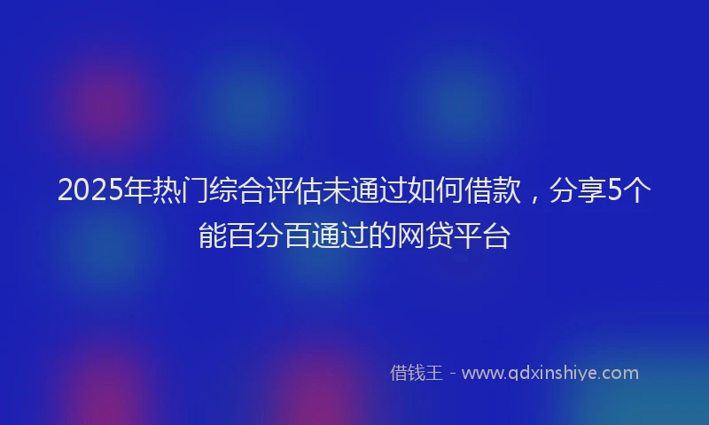 2025年热门综合评估未通过如何借款，分享5个能百分百通过的网贷平台