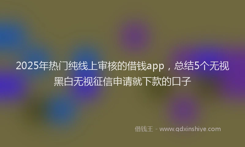 2025年热门纯线上审核的借钱app，总结5个无视黑白无视征信申请就下款的口子