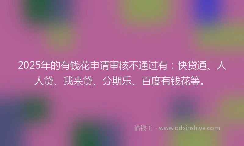 2025年的有钱花申请审核不通过有：快贷通、人人贷、我来贷、分期乐、百度有钱花等。