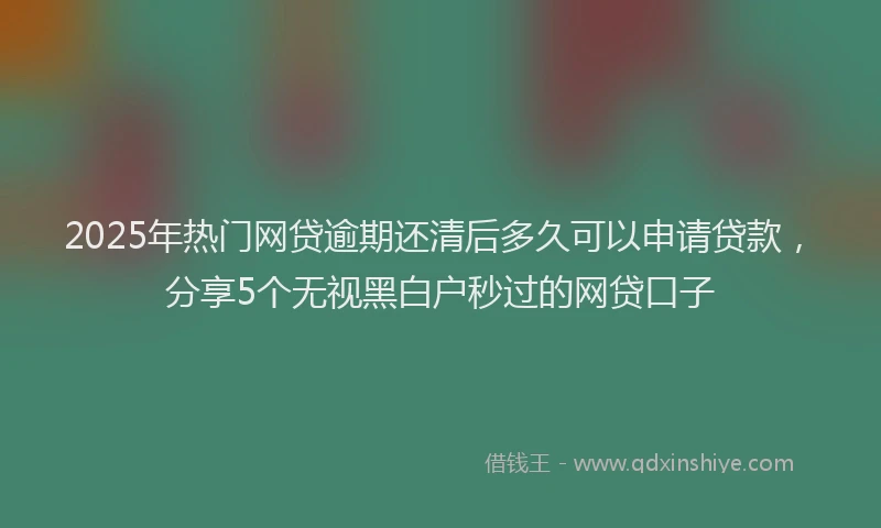 2025年热门网贷逾期还清后多久可以申请贷款，分享5个无视黑白户秒过的网贷口子