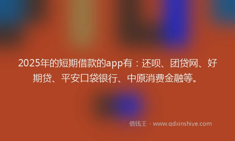 2025年的短期借款的app有：还呗、团贷网、好期贷、平安口袋银行、中原消费金融等。