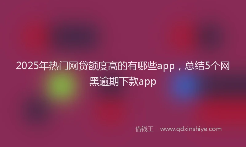 2025年热门网贷额度高的有哪些app，总结5个网黑逾期下款app