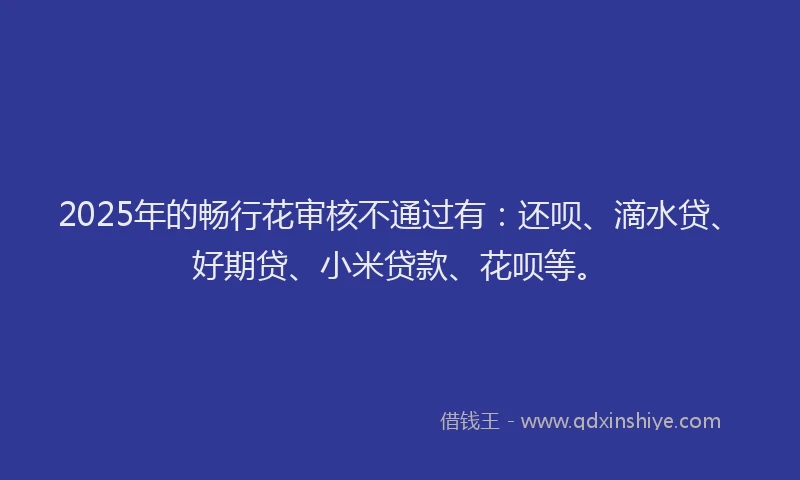 2025年的畅行花审核不通过有：还呗、滴水贷、好期贷、小米贷款、花呗等。