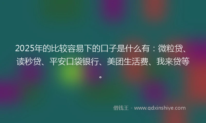 2025年的比较容易下的口子是什么有：微粒贷、读秒贷、平安口袋银行、美团生活费、我来贷等。