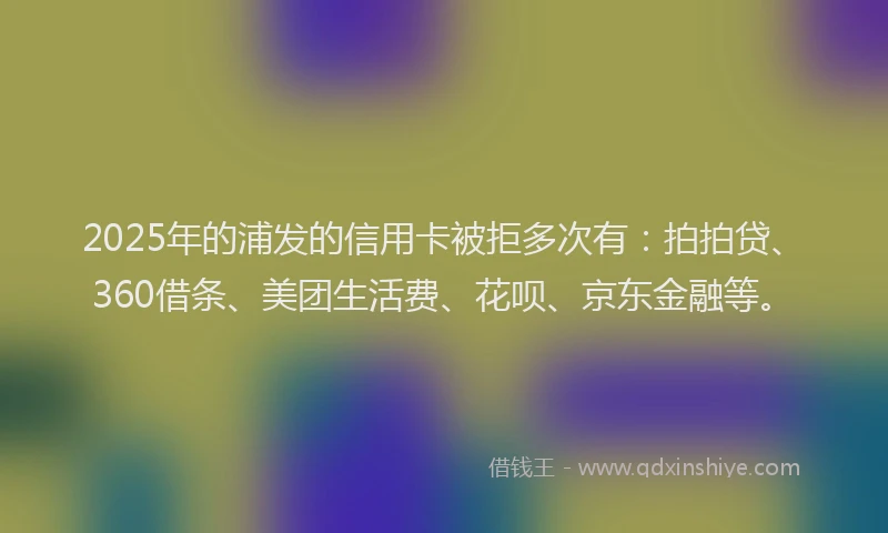 2025年的浦发的信用卡被拒多次有：拍拍贷、360借条、美团生活费、花呗、京东金融等。