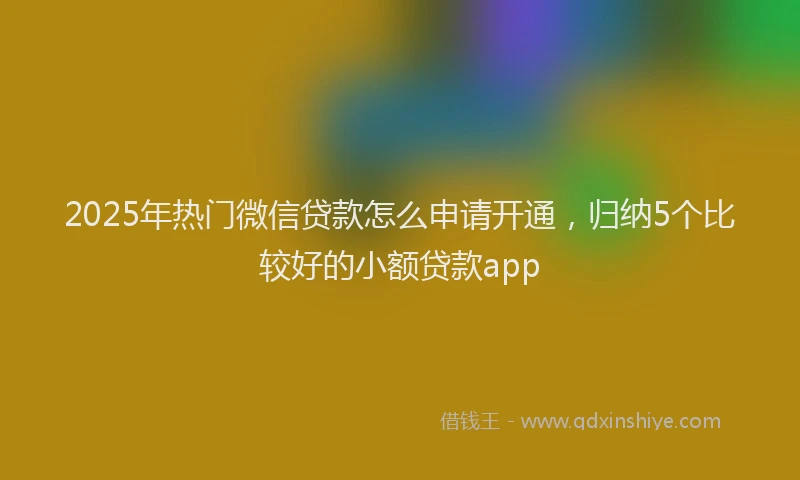 2025年热门微信贷款怎么申请开通，归纳5个比较好的小额贷款app