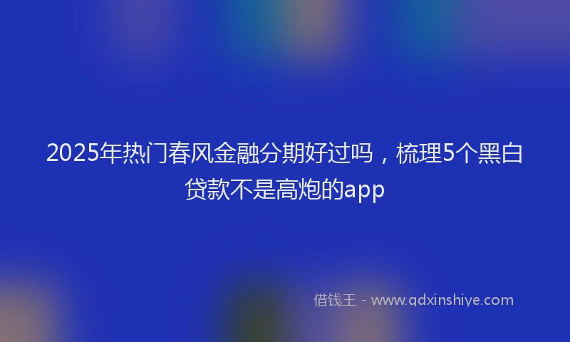 2025年热门春风金融分期好过吗，梳理5个黑白贷款不是高炮的app