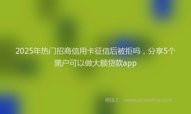 2025年热门招商信用卡征信后被拒吗，分享5个黑户可以做大额贷款app