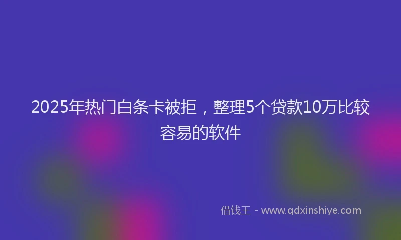 2025年热门白条卡被拒，整理5个贷款10万比较容易的软件