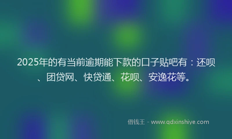 2025年的有当前逾期能下款的口子贴吧有：还呗、团贷网、快贷通、花呗、安逸花等。