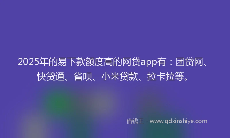 2025年的易下款额度高的网贷app有：团贷网、快贷通、省呗、小米贷款、拉卡拉等。