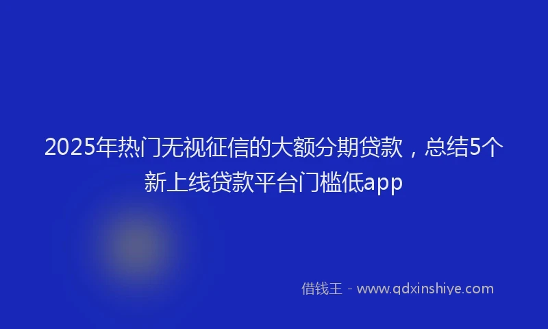 2025年热门无视征信的大额分期贷款，总结5个新上线贷款平台门槛低app