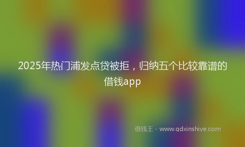 2025年热门浦发点贷被拒，归纳五个比较靠谱的借钱app