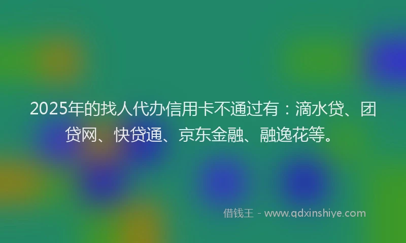 2025年的找人代办信用卡不通过有：滴水贷、团贷网、快贷通、京东金融、融逸花等。