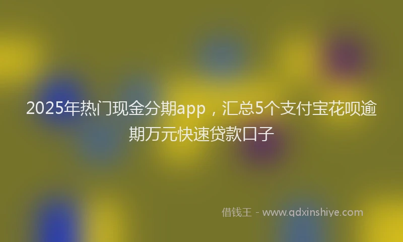 2025年热门现金分期app，汇总5个支付宝花呗逾期万元快速贷款口子
