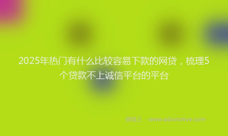 2025年热门有什么比较容易下款的网贷，梳理5个贷款不上诚信平台的平台