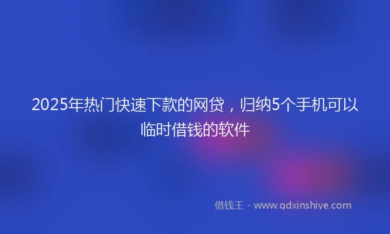2025年热门快速下款的网贷，归纳5个手机可以临时借钱的软件