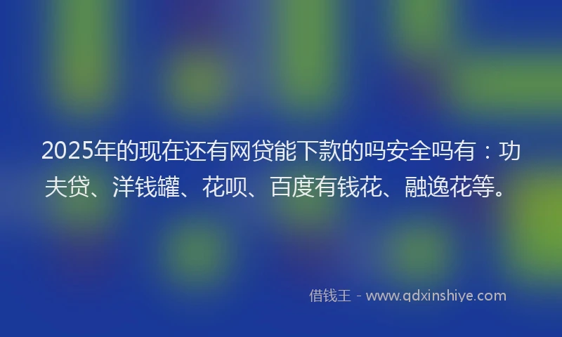 2025年的现在还有网贷能下款的吗安全吗有：功夫贷、洋钱罐、花呗、百度有钱花、融逸花等。
