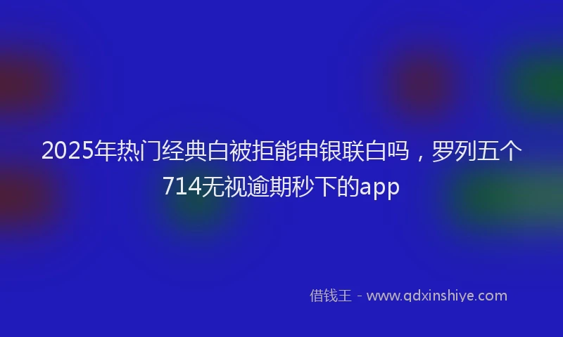 2025年热门经典白被拒能申银联白吗，罗列五个714无视逾期秒下的app