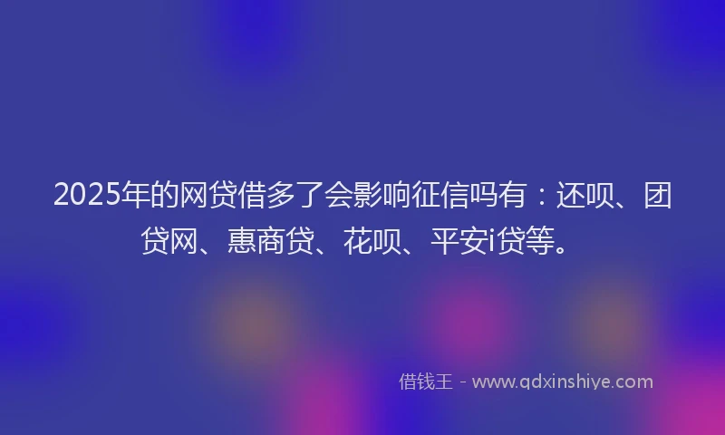 2025年的网贷借多了会影响征信吗有：还呗、团贷网、惠商贷、花呗、平安i贷等。