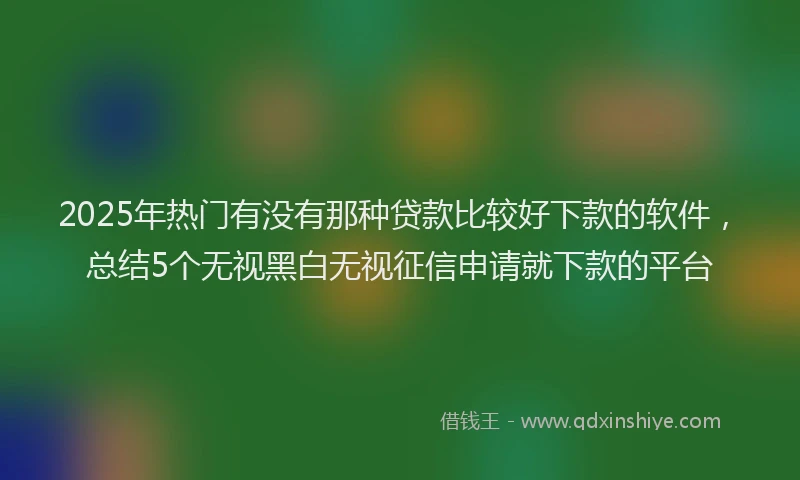 2025年热门有没有那种贷款比较好下款的软件，总结5个无视黑白无视征信申请就下款的平台