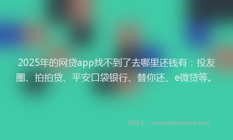 2025年的网贷app找不到了去哪里还钱有：投友圈、拍拍贷、平安口袋银行、替你还、e微贷等。