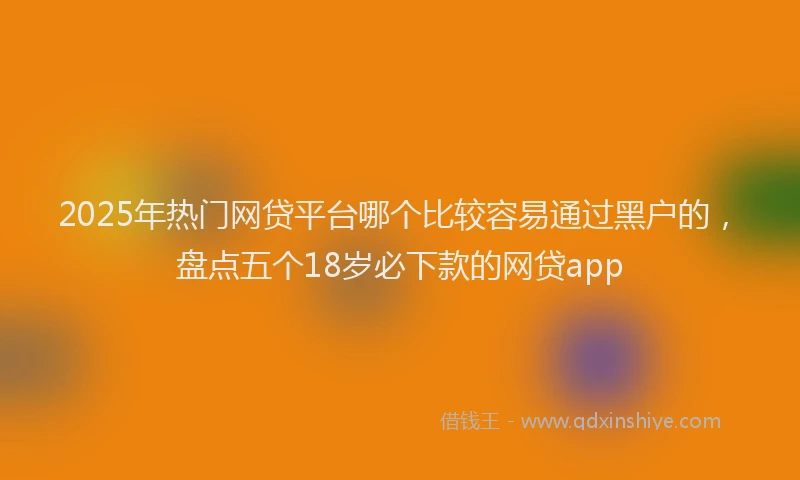 2025年热门网贷平台哪个比较容易通过黑户的，盘点五个18岁必下款的网贷app