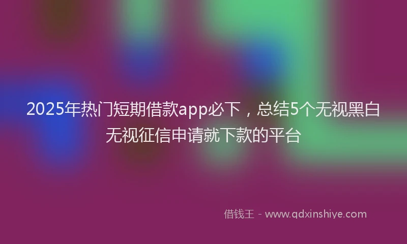 2025年热门短期借款app必下，总结5个无视黑白无视征信申请就下款的平台