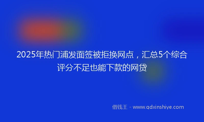 2025年热门浦发面签被拒换网点，汇总5个综合评分不足也能下款的网贷