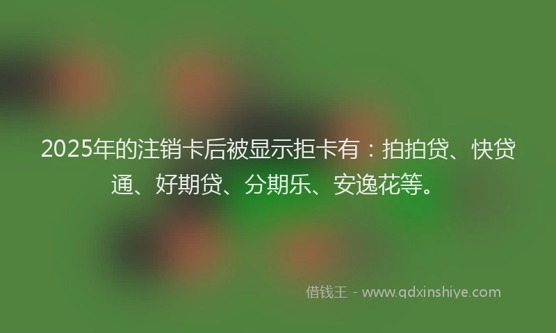 2025年的注销卡后被显示拒卡有：拍拍贷、快贷通、好期贷、分期乐、安逸花等。