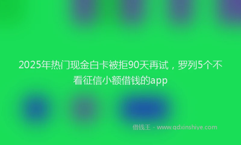 2025年热门现金白卡被拒90天再试，罗列5个不看征信小额借钱的app