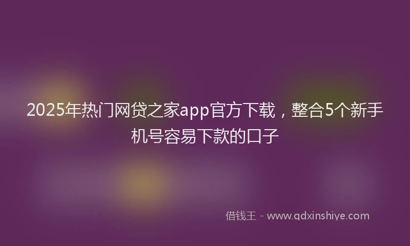 2025年热门网贷之家app官方下载，整合5个新手机号容易下款的口子