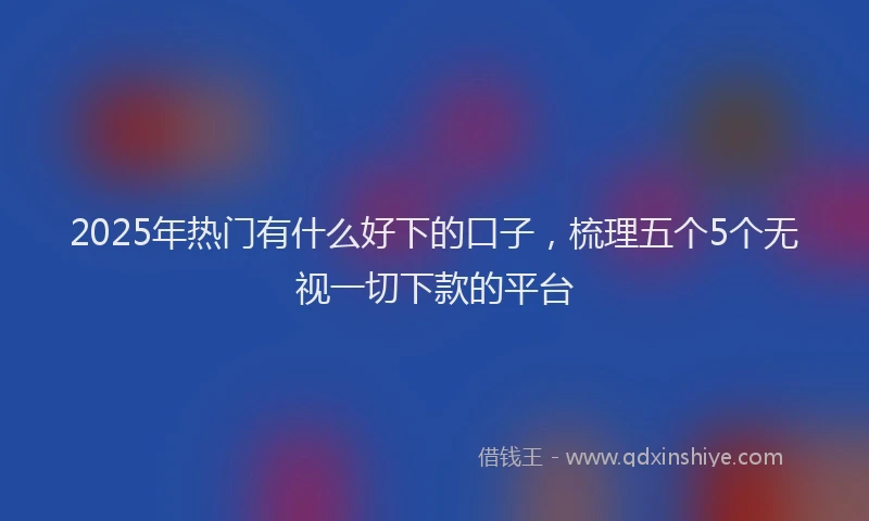2025年热门有什么好下的口子，梳理五个5个无视一切下款的平台