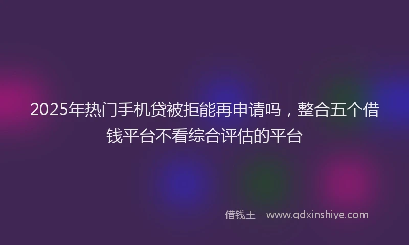 2025年热门手机贷被拒能再申请吗，整合五个借钱平台不看综合评估的平台