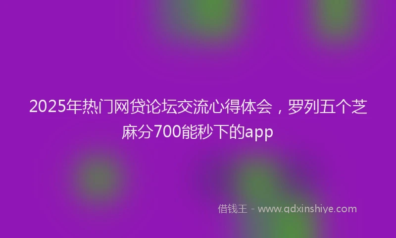 2025年热门网贷论坛交流心得体会，罗列五个芝麻分700能秒下的app
