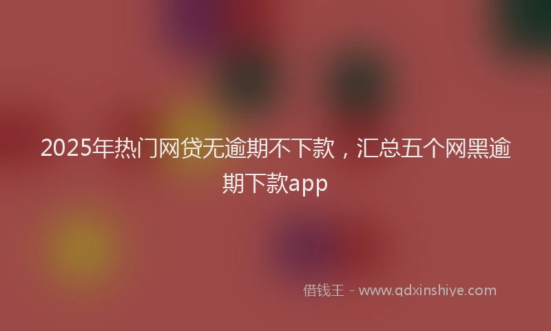 2025年热门网贷无逾期不下款，汇总五个网黑逾期下款app