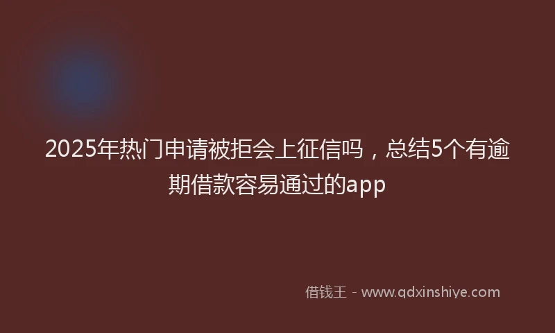 2025年热门申请被拒会上征信吗，总结5个有逾期借款容易通过的app