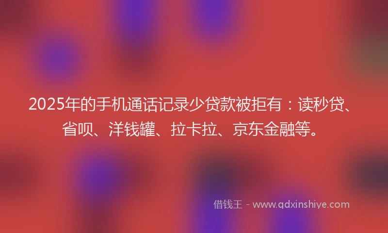 2025年的手机通话记录少贷款被拒有：读秒贷、省呗、洋钱罐、拉卡拉、京东金融等。