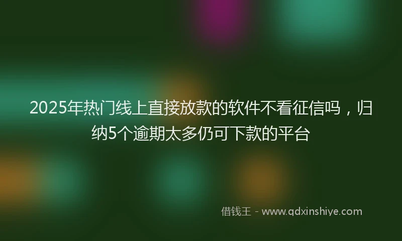 2025年热门线上直接放款的软件不看征信吗，归纳5个逾期太多仍可下款的平台