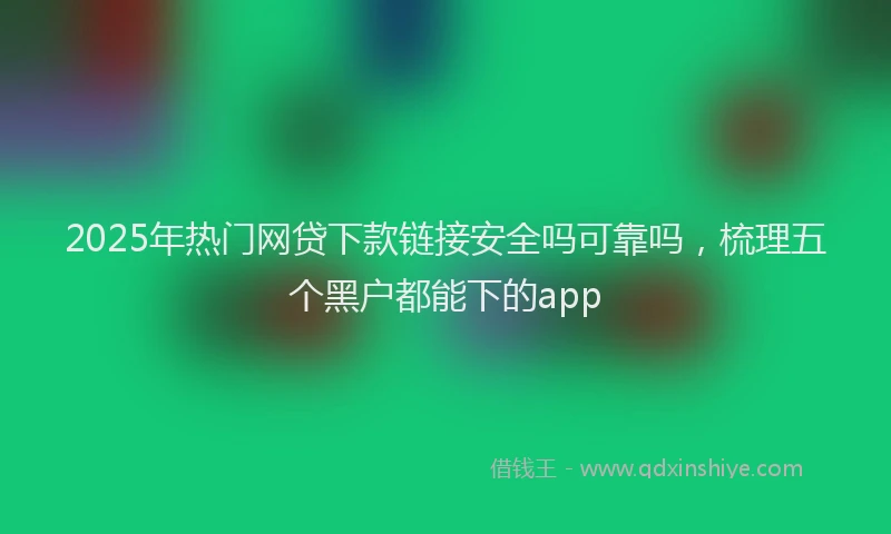 2025年热门网贷下款链接安全吗可靠吗，梳理五个黑户都能下的app