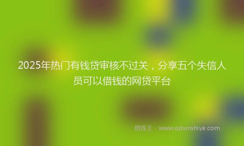 2025年热门有钱贷审核不过关，分享五个失信人员可以借钱的网贷平台
