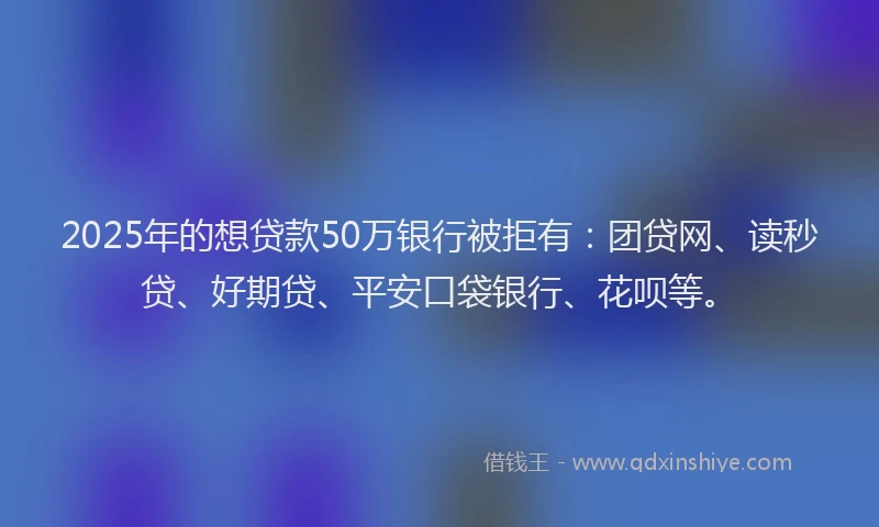2025年的想贷款50万银行被拒有：团贷网、读秒贷、好期贷、平安口袋银行、花呗等。