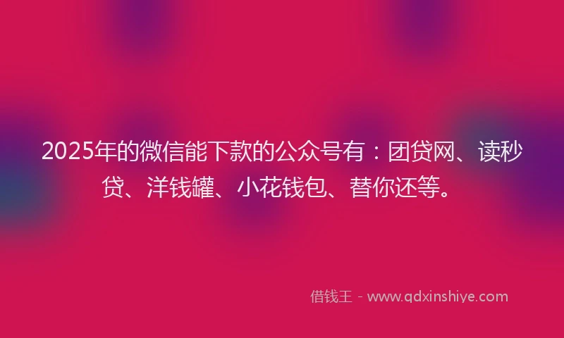 2025年的微信能下款的公众号有：团贷网、读秒贷、洋钱罐、小花钱包、替你还等。