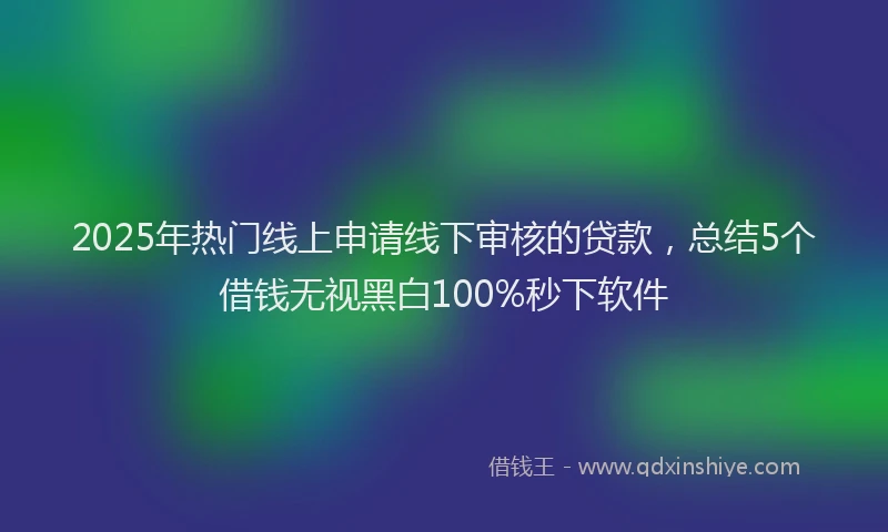 2025年热门线上申请线下审核的贷款，总结5个借钱无视黑白100%秒下软件
