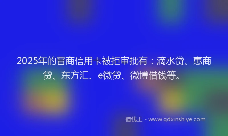 2025年的晋商信用卡被拒审批有：滴水贷、惠商贷、东方汇、e微贷、微博借钱等。