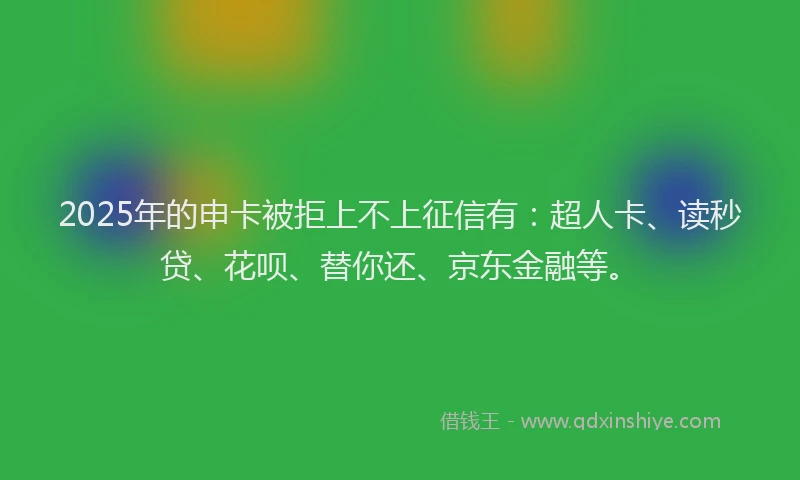 2025年的申卡被拒上不上征信有：超人卡、读秒贷、花呗、替你还、京东金融等。