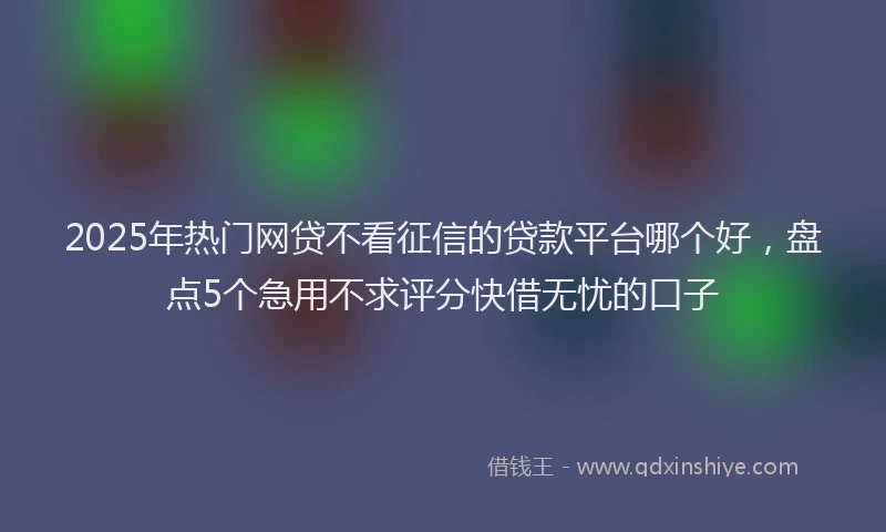 2025年热门网贷不看征信的贷款平台哪个好，盘点5个急用不求评分快借无忧的口子