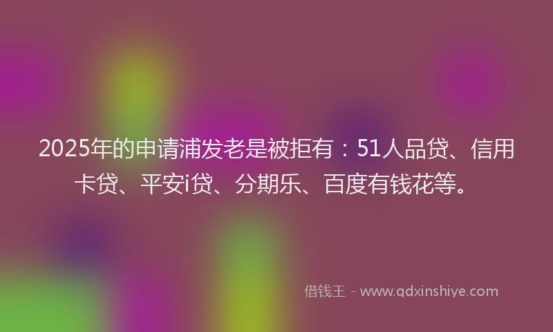 2025年的申请浦发老是被拒有：51人品贷、信用卡贷、平安i贷、分期乐、百度有钱花等。